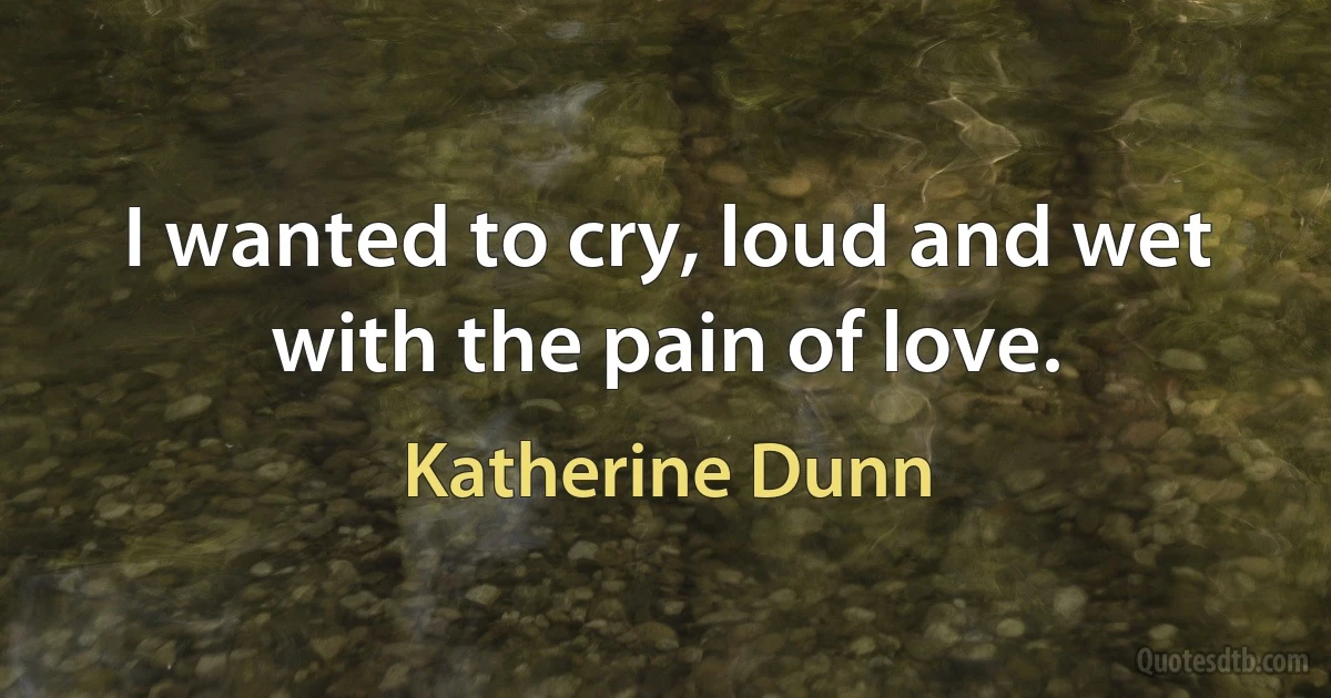 I wanted to cry, loud and wet with the pain of love. (Katherine Dunn)