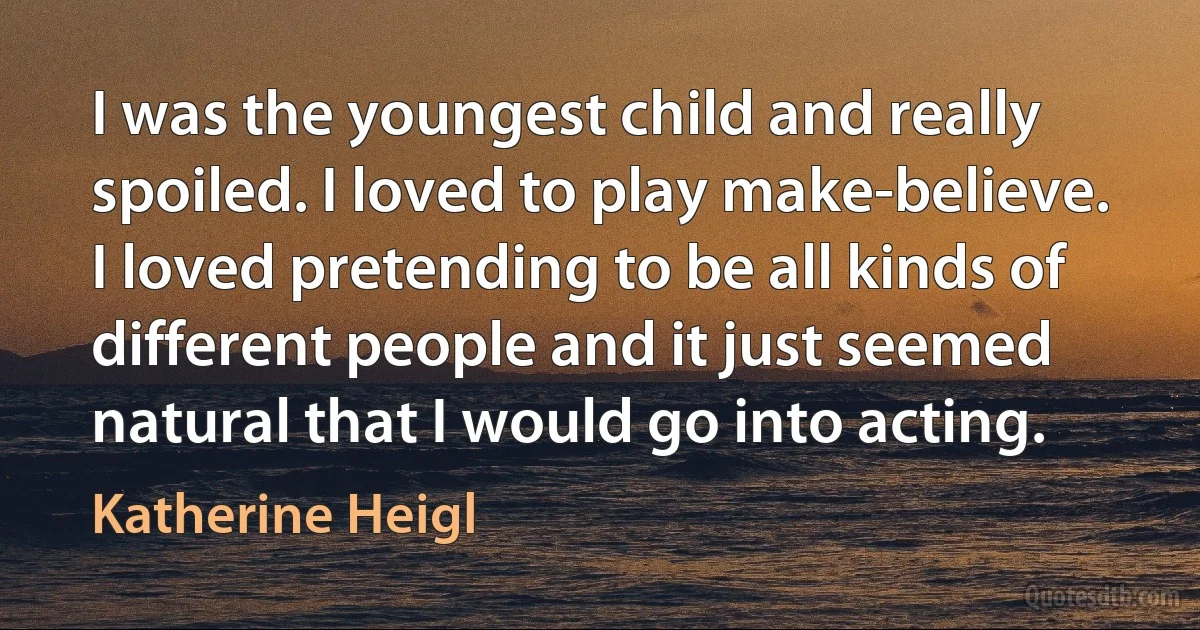 I was the youngest child and really spoiled. I loved to play make-believe. I loved pretending to be all kinds of different people and it just seemed natural that I would go into acting. (Katherine Heigl)