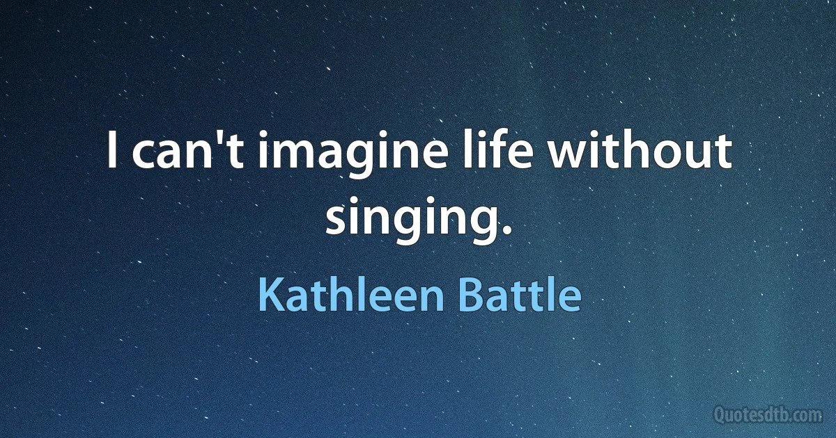 I can't imagine life without singing. (Kathleen Battle)