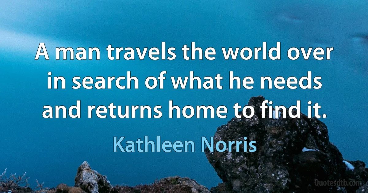 A man travels the world over in search of what he needs and returns home to find it. (Kathleen Norris)