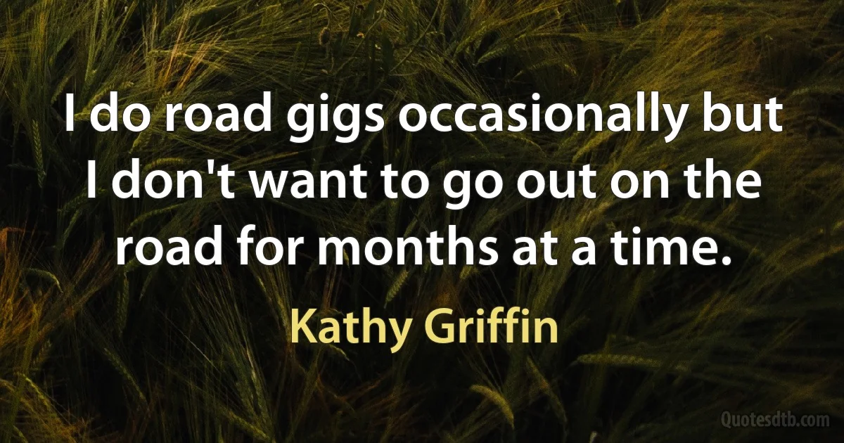 I do road gigs occasionally but I don't want to go out on the road for months at a time. (Kathy Griffin)