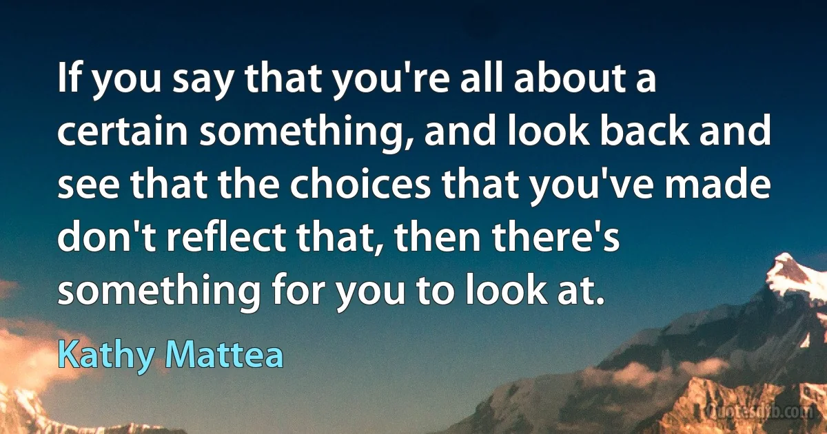 If you say that you're all about a certain something, and look back and see that the choices that you've made don't reflect that, then there's something for you to look at. (Kathy Mattea)