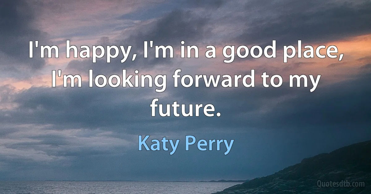 I'm happy, I'm in a good place, I'm looking forward to my future. (Katy Perry)