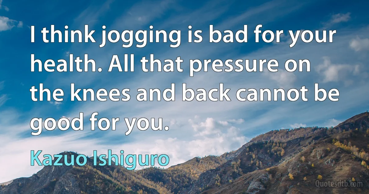 I think jogging is bad for your health. All that pressure on the knees and back cannot be good for you. (Kazuo Ishiguro)