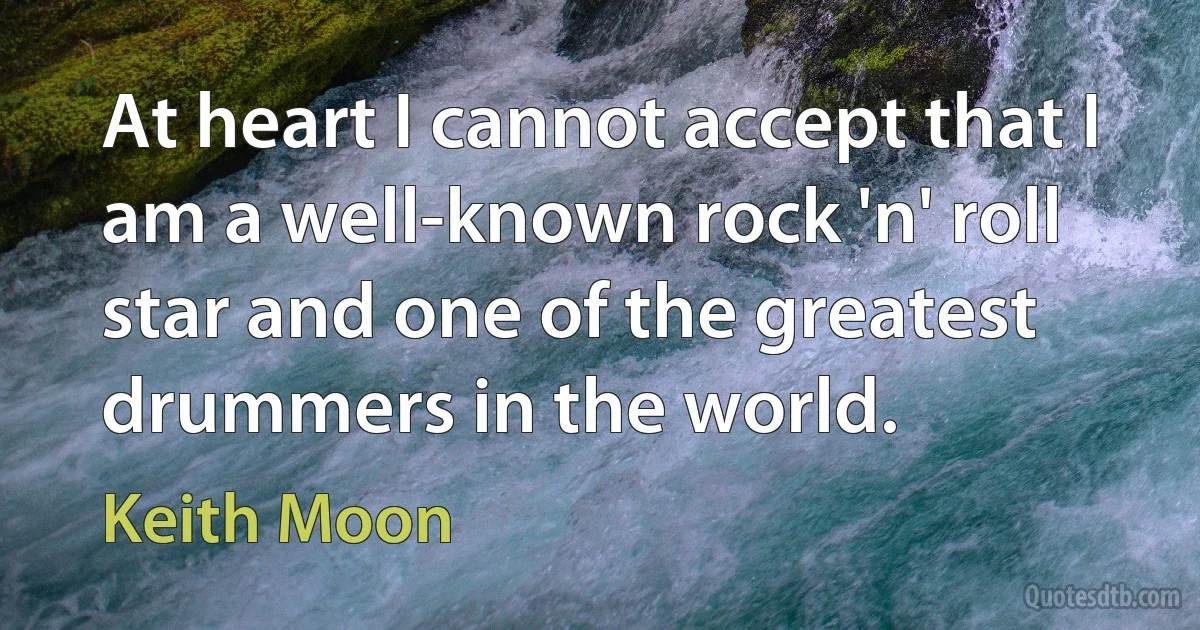 At heart I cannot accept that I am a well-known rock 'n' roll star and one of the greatest drummers in the world. (Keith Moon)