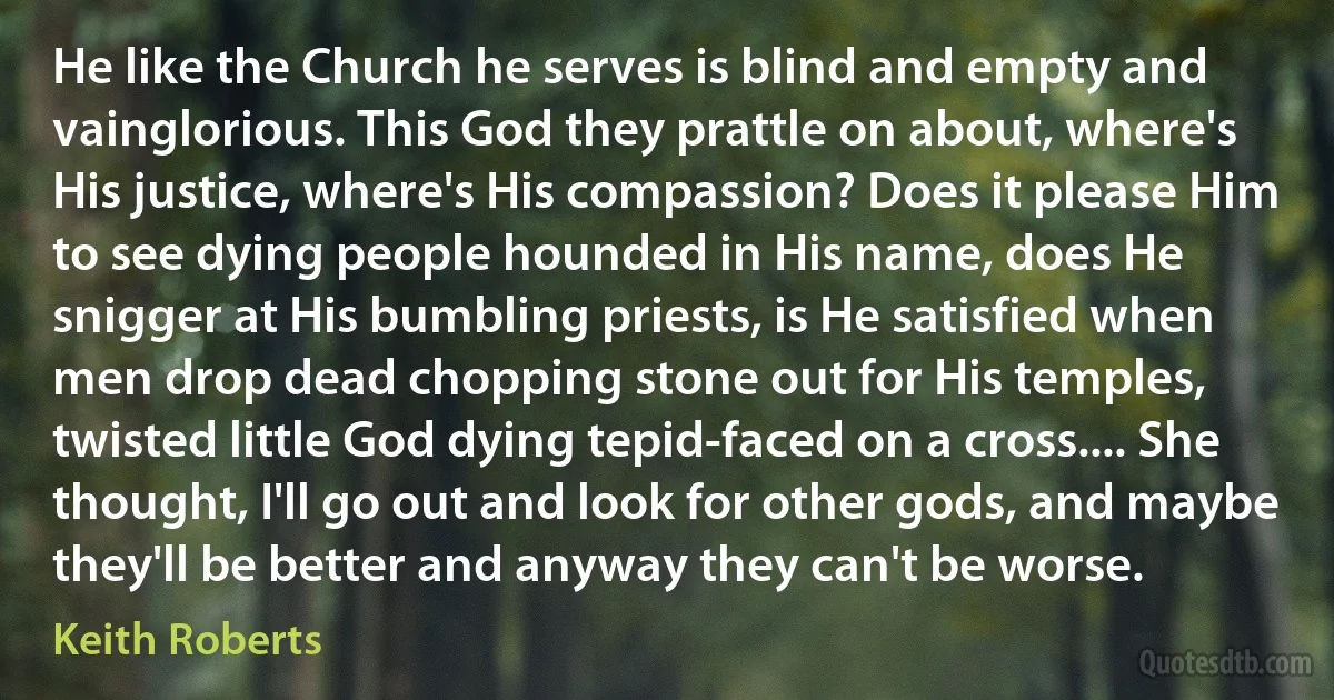 He like the Church he serves is blind and empty and vainglorious. This God they prattle on about, where's His justice, where's His compassion? Does it please Him to see dying people hounded in His name, does He snigger at His bumbling priests, is He satisfied when men drop dead chopping stone out for His temples, twisted little God dying tepid-faced on a cross.... She thought, I'll go out and look for other gods, and maybe they'll be better and anyway they can't be worse. (Keith Roberts)