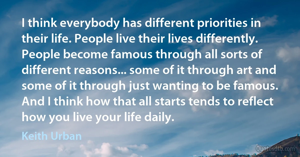 I think everybody has different priorities in their life. People live their lives differently. People become famous through all sorts of different reasons... some of it through art and some of it through just wanting to be famous. And I think how that all starts tends to reflect how you live your life daily. (Keith Urban)