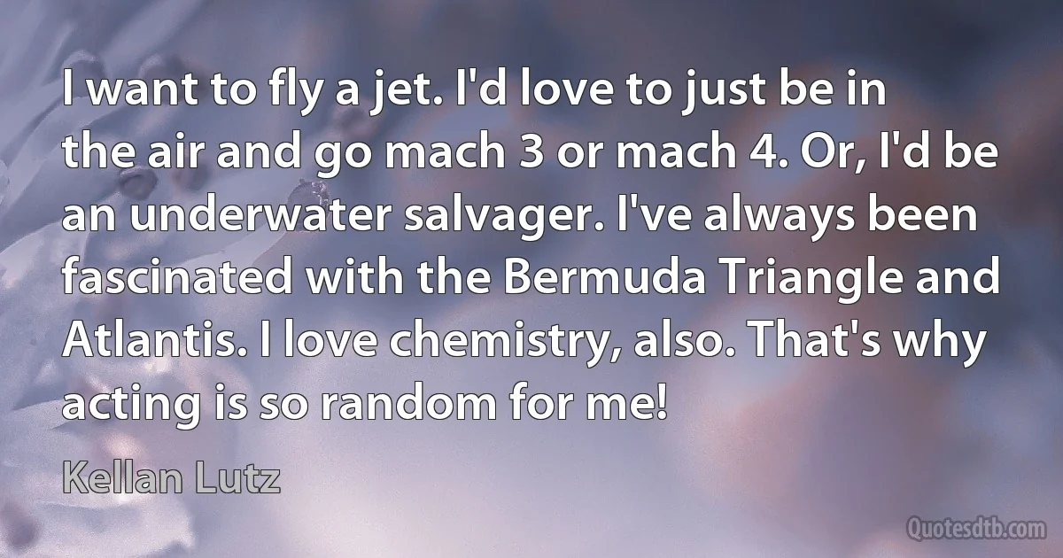 I want to fly a jet. I'd love to just be in the air and go mach 3 or mach 4. Or, I'd be an underwater salvager. I've always been fascinated with the Bermuda Triangle and Atlantis. I love chemistry, also. That's why acting is so random for me! (Kellan Lutz)