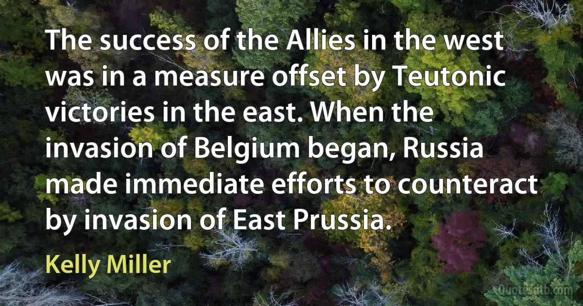 The success of the Allies in the west was in a measure offset by Teutonic victories in the east. When the invasion of Belgium began, Russia made immediate efforts to counteract by invasion of East Prussia. (Kelly Miller)