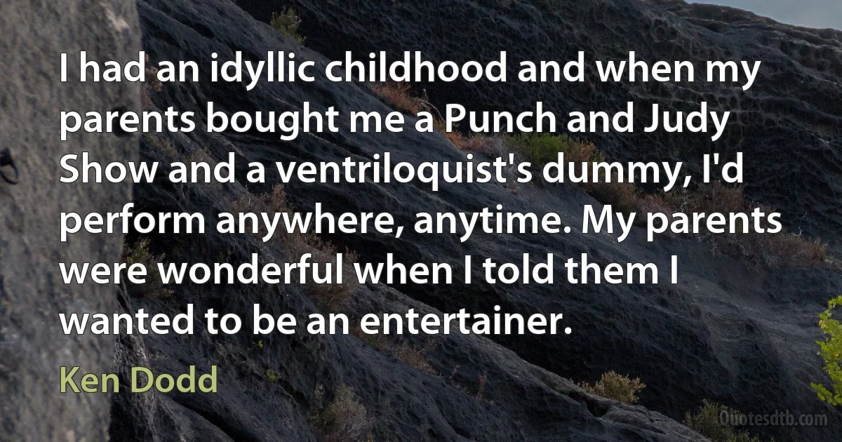 I had an idyllic childhood and when my parents bought me a Punch and Judy Show and a ventriloquist's dummy, I'd perform anywhere, anytime. My parents were wonderful when I told them I wanted to be an entertainer. (Ken Dodd)