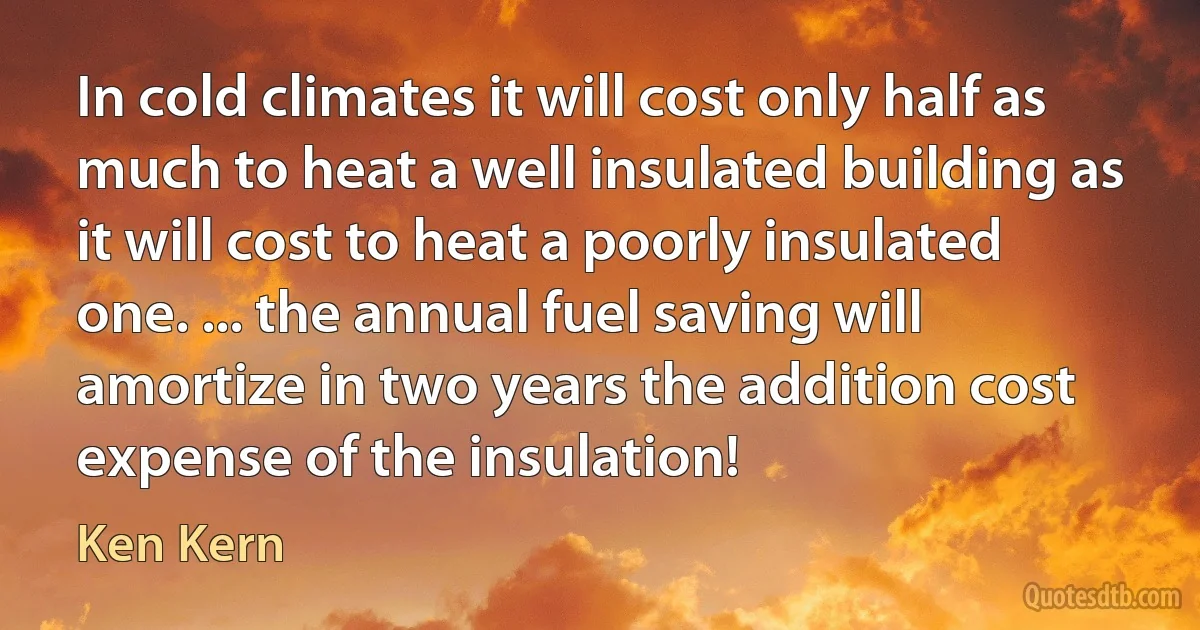 In cold climates it will cost only half as much to heat a well insulated building as it will cost to heat a poorly insulated one. ... the annual fuel saving will amortize in two years the addition cost expense of the insulation! (Ken Kern)