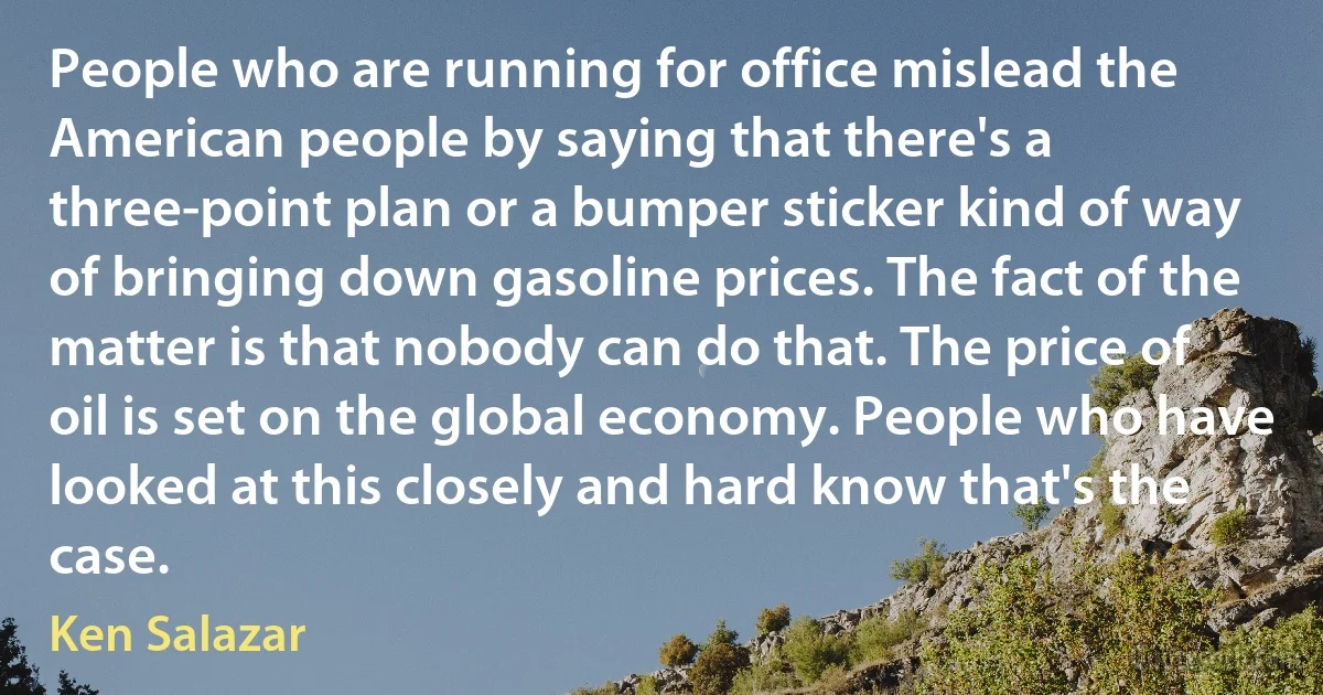 People who are running for office mislead the American people by saying that there's a three-point plan or a bumper sticker kind of way of bringing down gasoline prices. The fact of the matter is that nobody can do that. The price of oil is set on the global economy. People who have looked at this closely and hard know that's the case. (Ken Salazar)