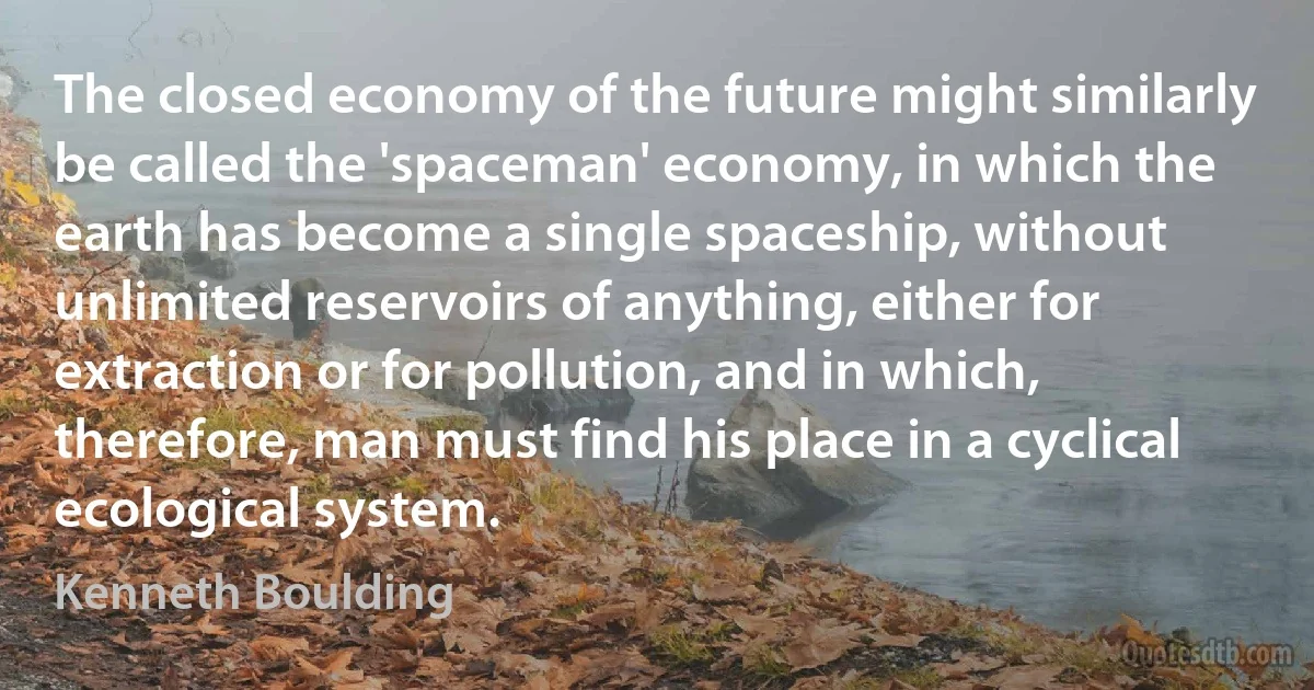 The closed economy of the future might similarly be called the 'spaceman' economy, in which the earth has become a single spaceship, without unlimited reservoirs of anything, either for extraction or for pollution, and in which, therefore, man must find his place in a cyclical ecological system. (Kenneth Boulding)