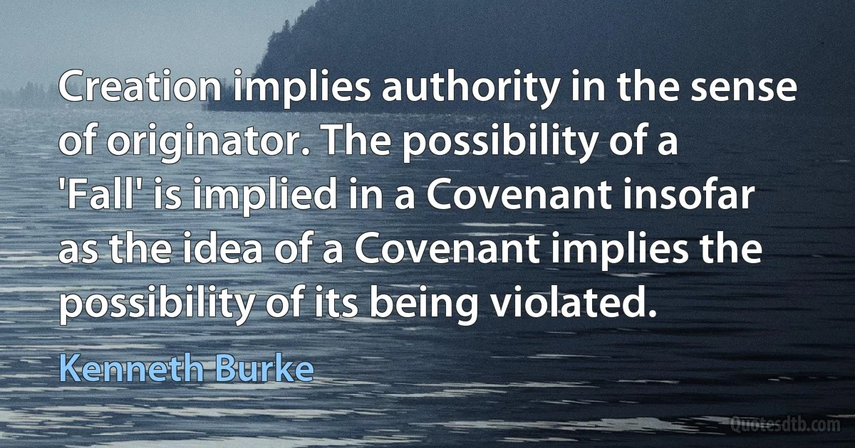 Creation implies authority in the sense of originator. The possibility of a 'Fall' is implied in a Covenant insofar as the idea of a Covenant implies the possibility of its being violated. (Kenneth Burke)