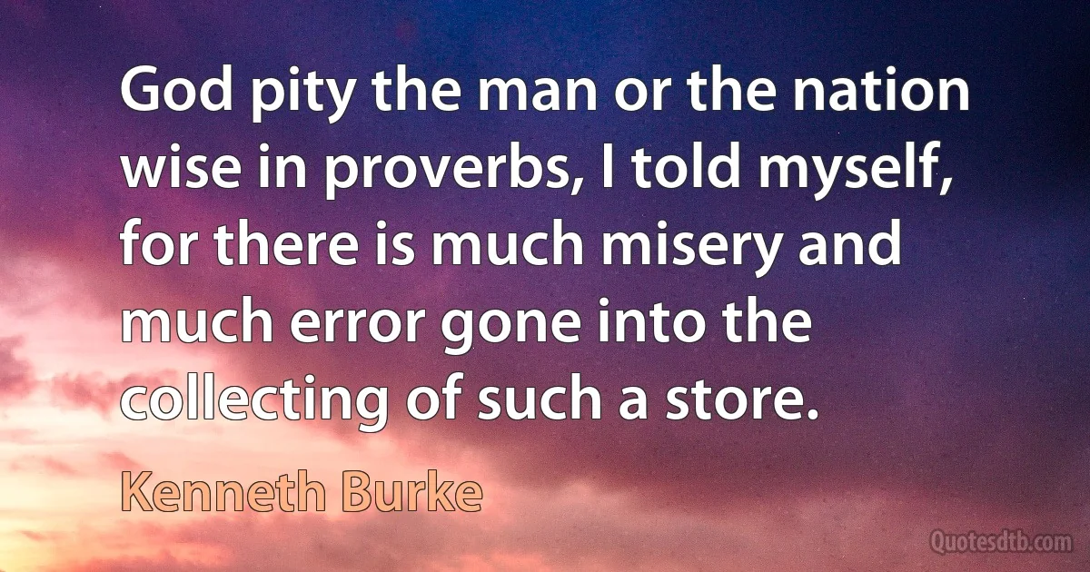 God pity the man or the nation wise in proverbs, I told myself, for there is much misery and much error gone into the collecting of such a store. (Kenneth Burke)