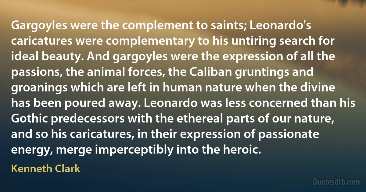 Gargoyles were the complement to saints; Leonardo's caricatures were complementary to his untiring search for ideal beauty. And gargoyles were the expression of all the passions, the animal forces, the Caliban gruntings and groanings which are left in human nature when the divine has been poured away. Leonardo was less concerned than his Gothic predecessors with the ethereal parts of our nature, and so his caricatures, in their expression of passionate energy, merge imperceptibly into the heroic. (Kenneth Clark)