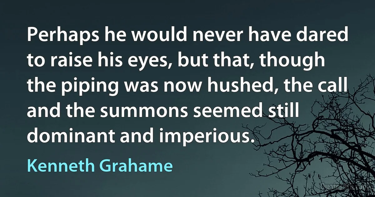 Perhaps he would never have dared to raise his eyes, but that, though the piping was now hushed, the call and the summons seemed still dominant and imperious. (Kenneth Grahame)