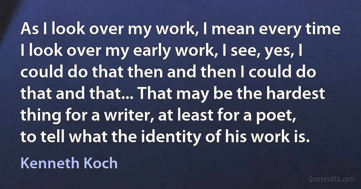 As I look over my work, I mean every time I look over my early work, I see, yes, I could do that then and then I could do that and that... That may be the hardest thing for a writer, at least for a poet, to tell what the identity of his work is. (Kenneth Koch)