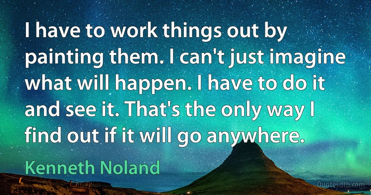 I have to work things out by painting them. I can't just imagine what will happen. I have to do it and see it. That's the only way I find out if it will go anywhere. (Kenneth Noland)