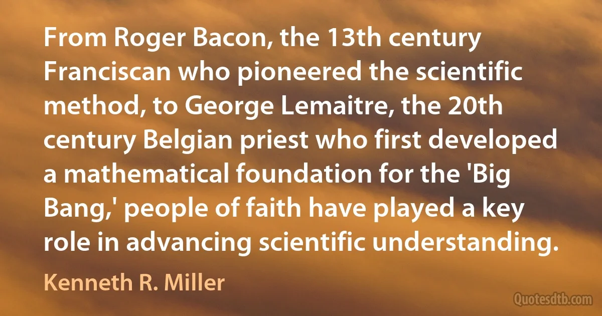 From Roger Bacon, the 13th century Franciscan who pioneered the scientific method, to George Lemaitre, the 20th century Belgian priest who first developed a mathematical foundation for the 'Big Bang,' people of faith have played a key role in advancing scientific understanding. (Kenneth R. Miller)