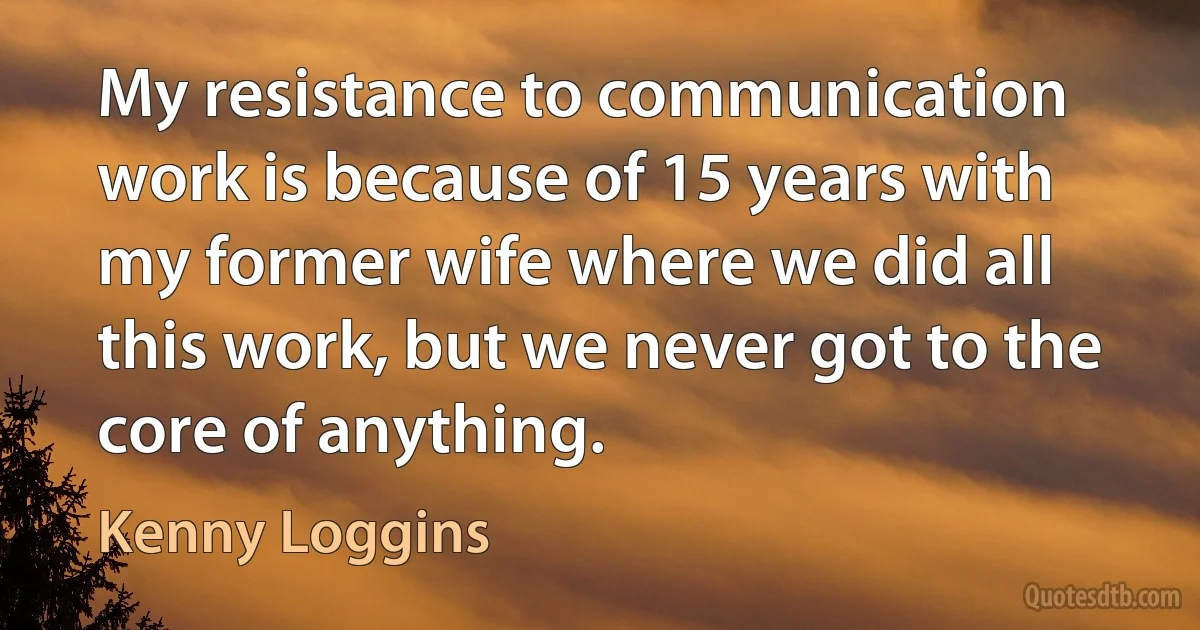 My resistance to communication work is because of 15 years with my former wife where we did all this work, but we never got to the core of anything. (Kenny Loggins)