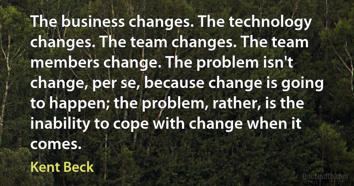 The business changes. The technology changes. The team changes. The team members change. The problem isn't change, per se, because change is going to happen; the problem, rather, is the inability to cope with change when it comes. (Kent Beck)