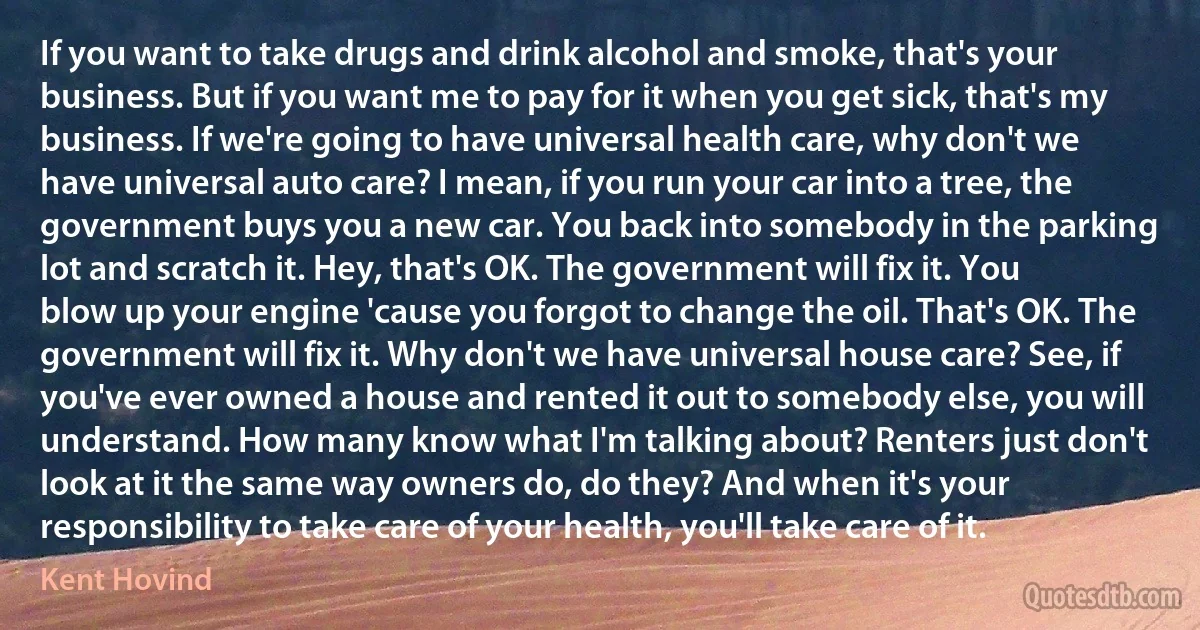 If you want to take drugs and drink alcohol and smoke, that's your business. But if you want me to pay for it when you get sick, that's my business. If we're going to have universal health care, why don't we have universal auto care? I mean, if you run your car into a tree, the government buys you a new car. You back into somebody in the parking lot and scratch it. Hey, that's OK. The government will fix it. You blow up your engine 'cause you forgot to change the oil. That's OK. The government will fix it. Why don't we have universal house care? See, if you've ever owned a house and rented it out to somebody else, you will understand. How many know what I'm talking about? Renters just don't look at it the same way owners do, do they? And when it's your responsibility to take care of your health, you'll take care of it. (Kent Hovind)