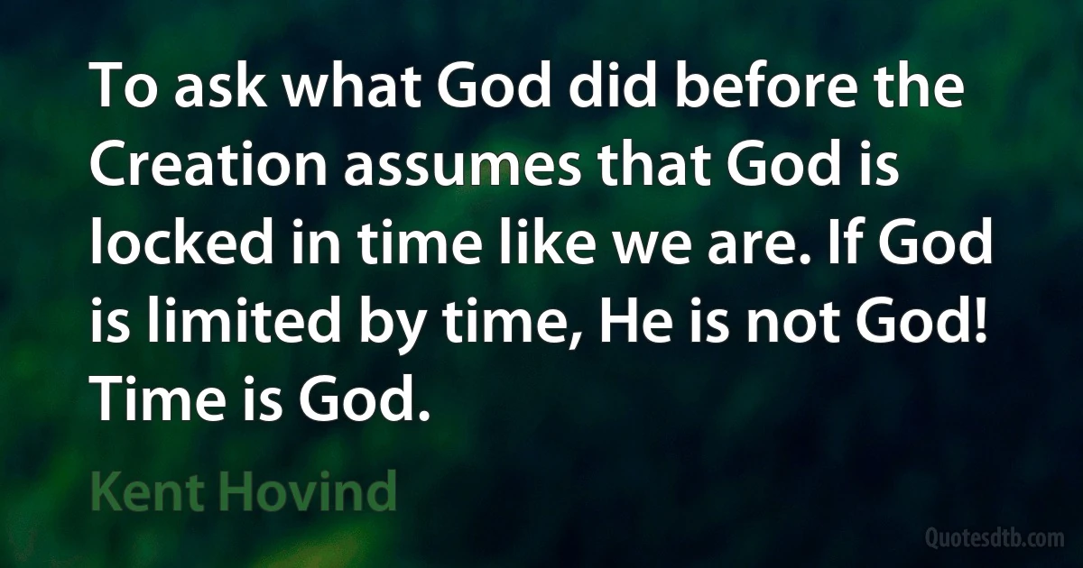 To ask what God did before the Creation assumes that God is locked in time like we are. If God is limited by time, He is not God! Time is God. (Kent Hovind)