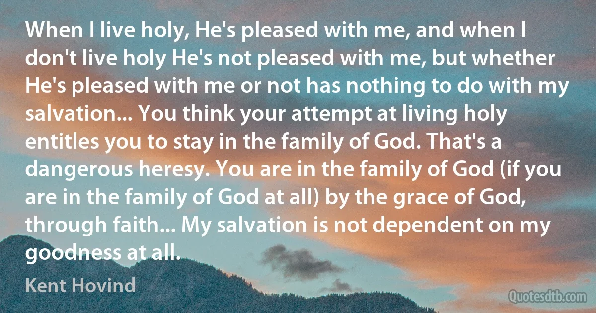 When I live holy, He's pleased with me, and when I don't live holy He's not pleased with me, but whether He's pleased with me or not has nothing to do with my salvation... You think your attempt at living holy entitles you to stay in the family of God. That's a dangerous heresy. You are in the family of God (if you are in the family of God at all) by the grace of God, through faith... My salvation is not dependent on my goodness at all. (Kent Hovind)