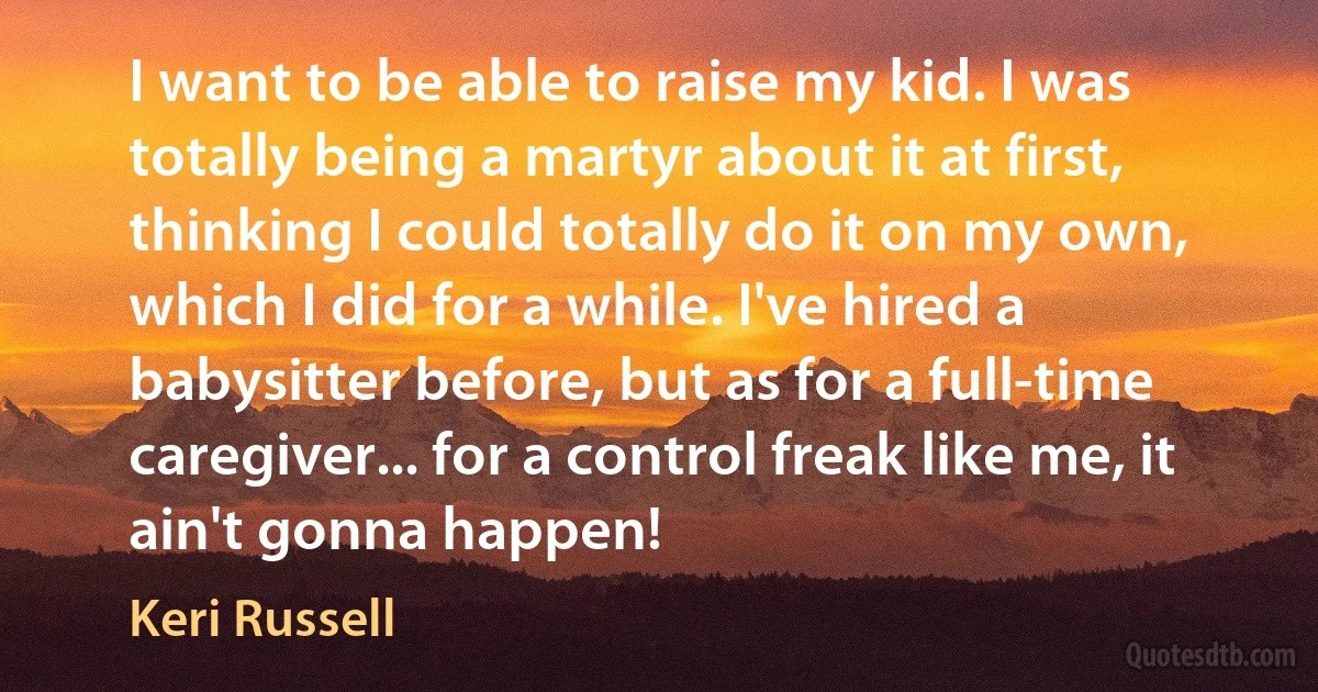 I want to be able to raise my kid. I was totally being a martyr about it at first, thinking I could totally do it on my own, which I did for a while. I've hired a babysitter before, but as for a full-time caregiver... for a control freak like me, it ain't gonna happen! (Keri Russell)