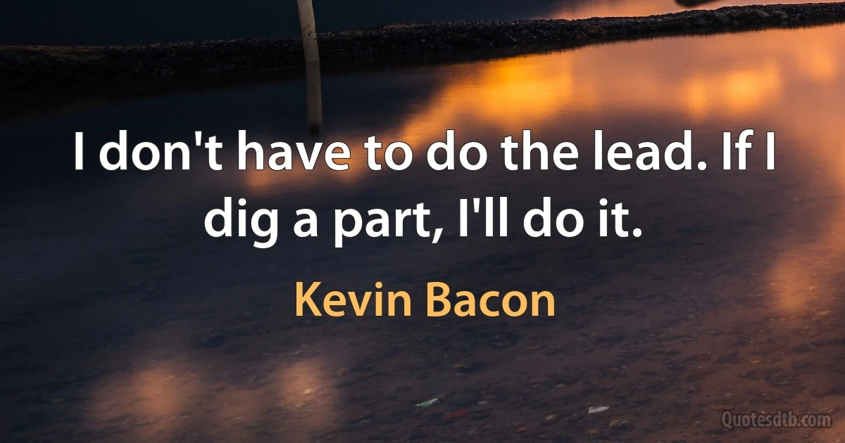 I don't have to do the lead. If I dig a part, I'll do it. (Kevin Bacon)