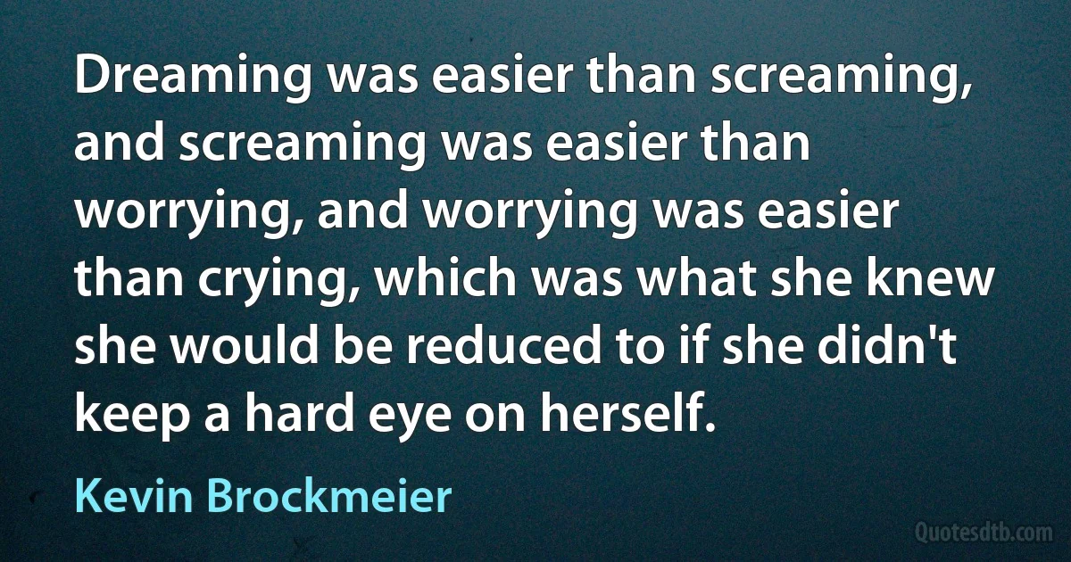 Dreaming was easier than screaming, and screaming was easier than worrying, and worrying was easier than crying, which was what she knew she would be reduced to if she didn't keep a hard eye on herself. (Kevin Brockmeier)