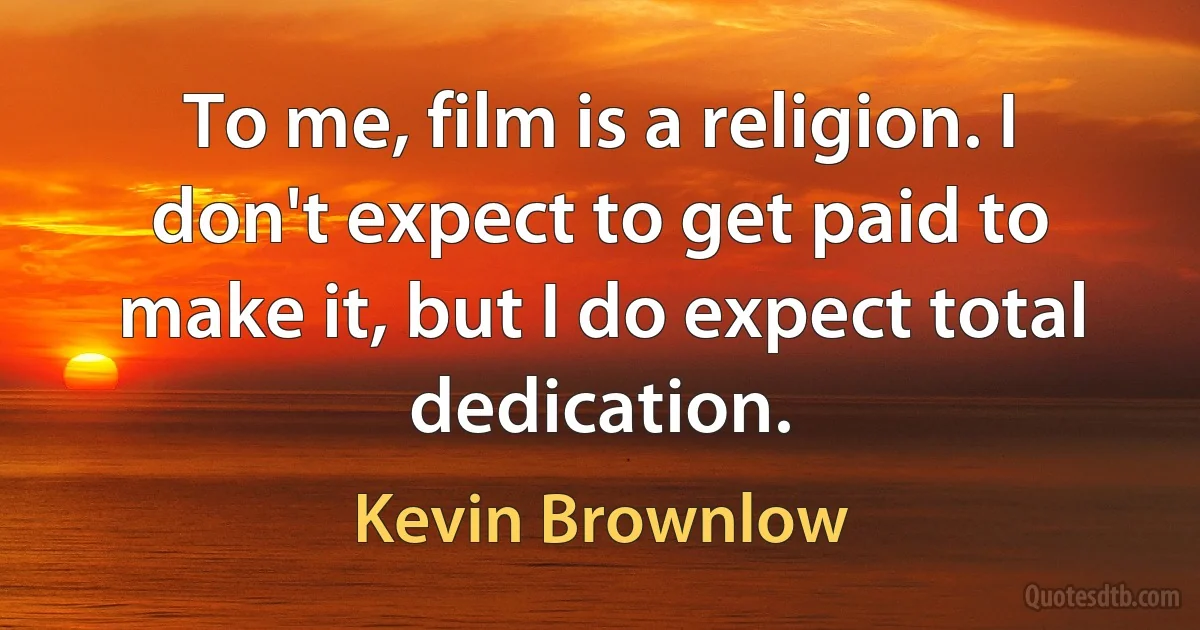 To me, film is a religion. I don't expect to get paid to make it, but I do expect total dedication. (Kevin Brownlow)