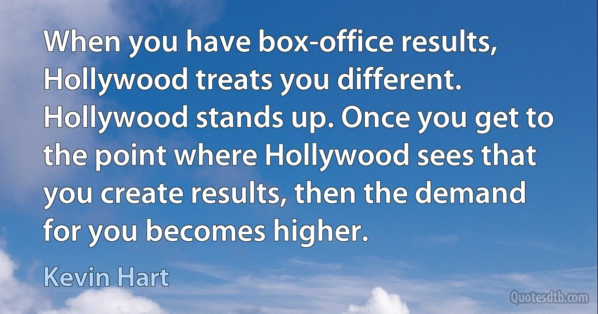 When you have box-office results, Hollywood treats you different. Hollywood stands up. Once you get to the point where Hollywood sees that you create results, then the demand for you becomes higher. (Kevin Hart)