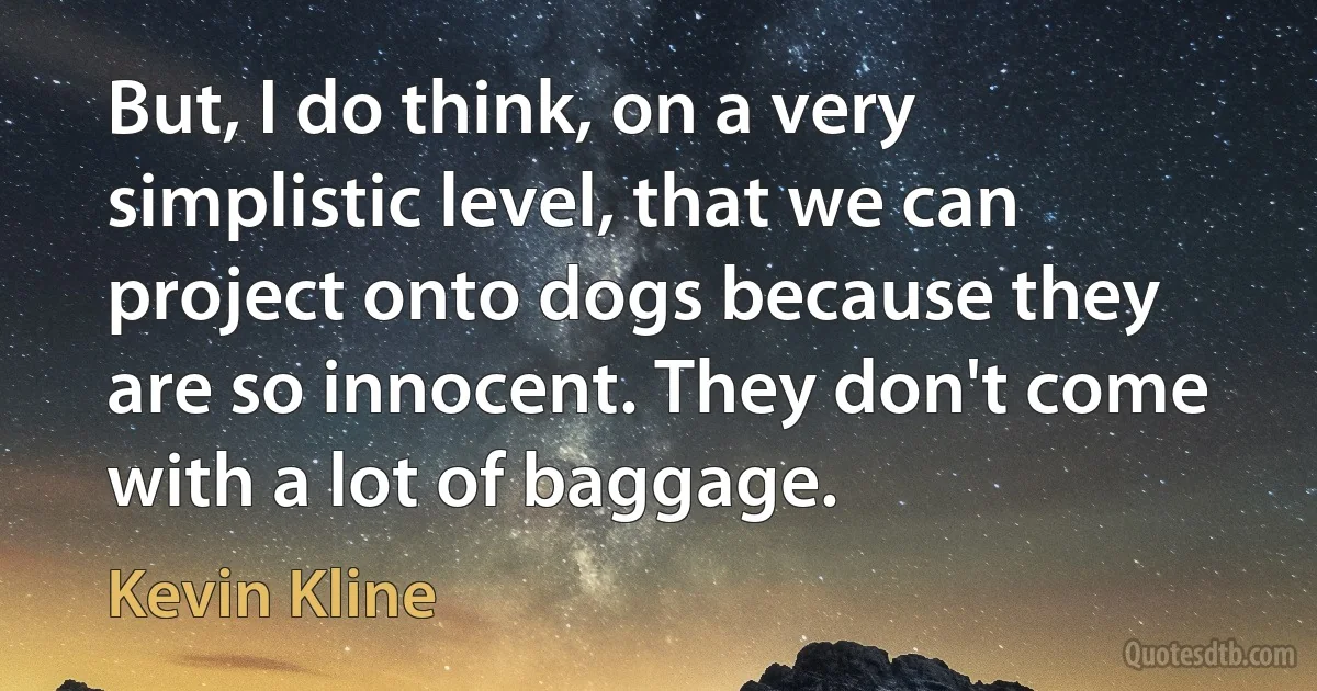 But, I do think, on a very simplistic level, that we can project onto dogs because they are so innocent. They don't come with a lot of baggage. (Kevin Kline)