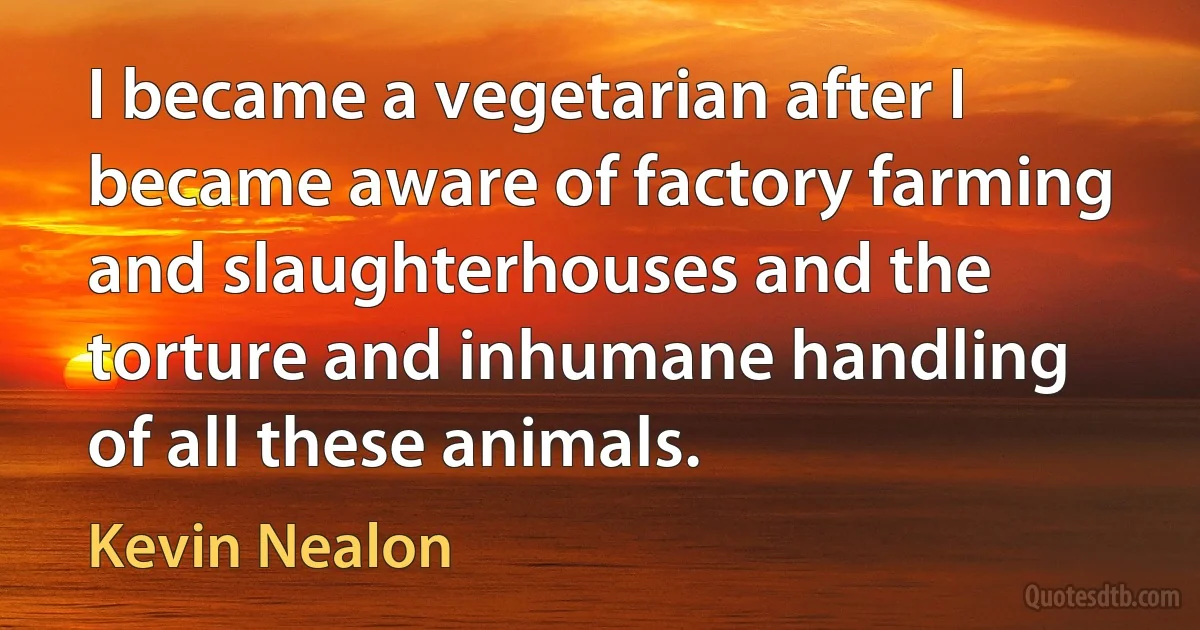 I became a vegetarian after I became aware of factory farming and slaughterhouses and the torture and inhumane handling of all these animals. (Kevin Nealon)