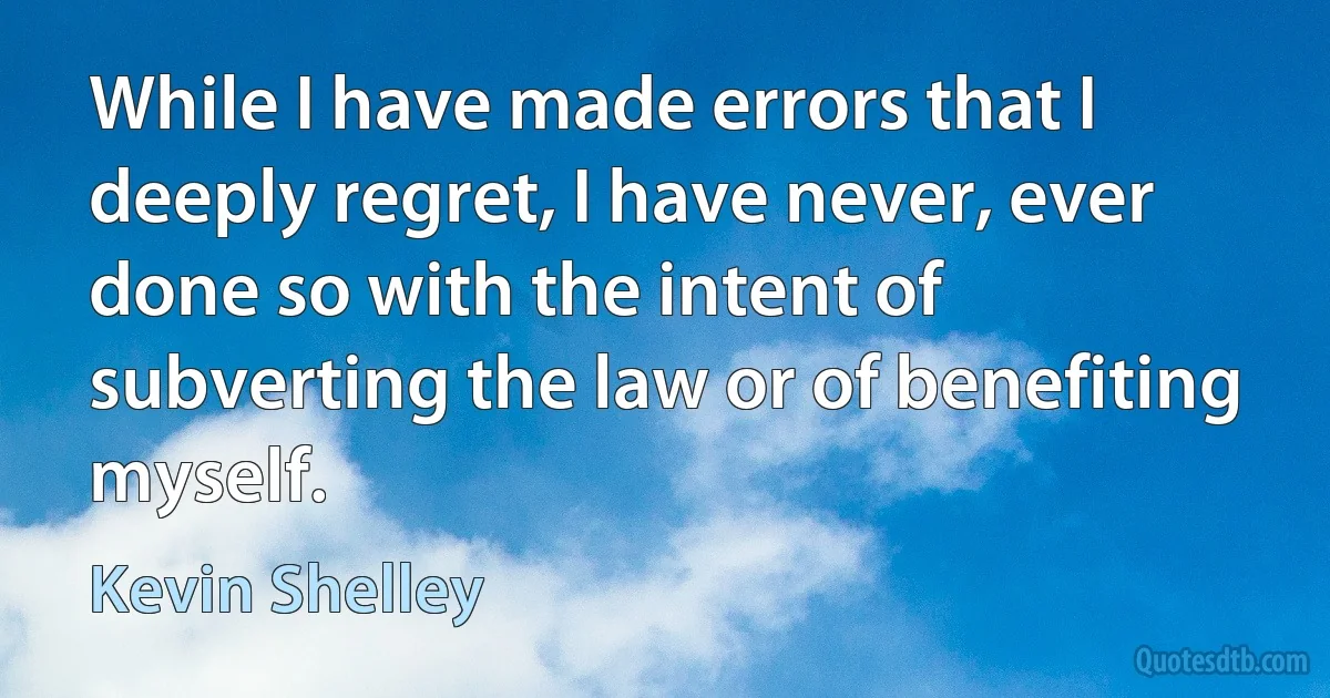 While I have made errors that I deeply regret, I have never, ever done so with the intent of subverting the law or of benefiting myself. (Kevin Shelley)