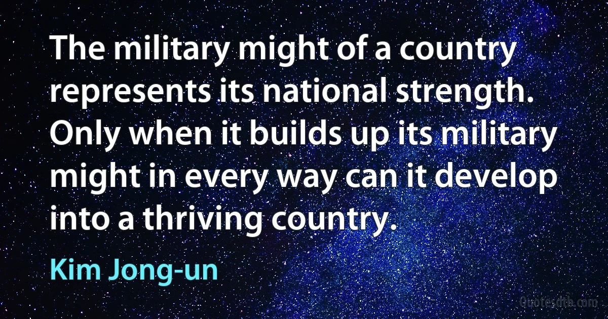 The military might of a country represents its national strength. Only when it builds up its military might in every way can it develop into a thriving country. (Kim Jong-un)