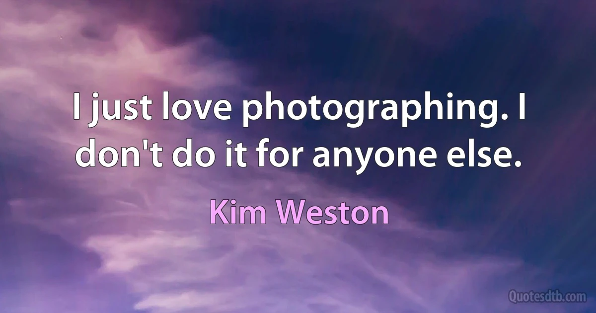 I just love photographing. I don't do it for anyone else. (Kim Weston)