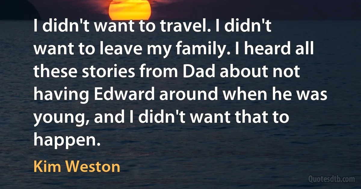 I didn't want to travel. I didn't want to leave my family. I heard all these stories from Dad about not having Edward around when he was young, and I didn't want that to happen. (Kim Weston)