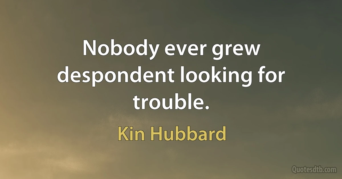 Nobody ever grew despondent looking for trouble. (Kin Hubbard)