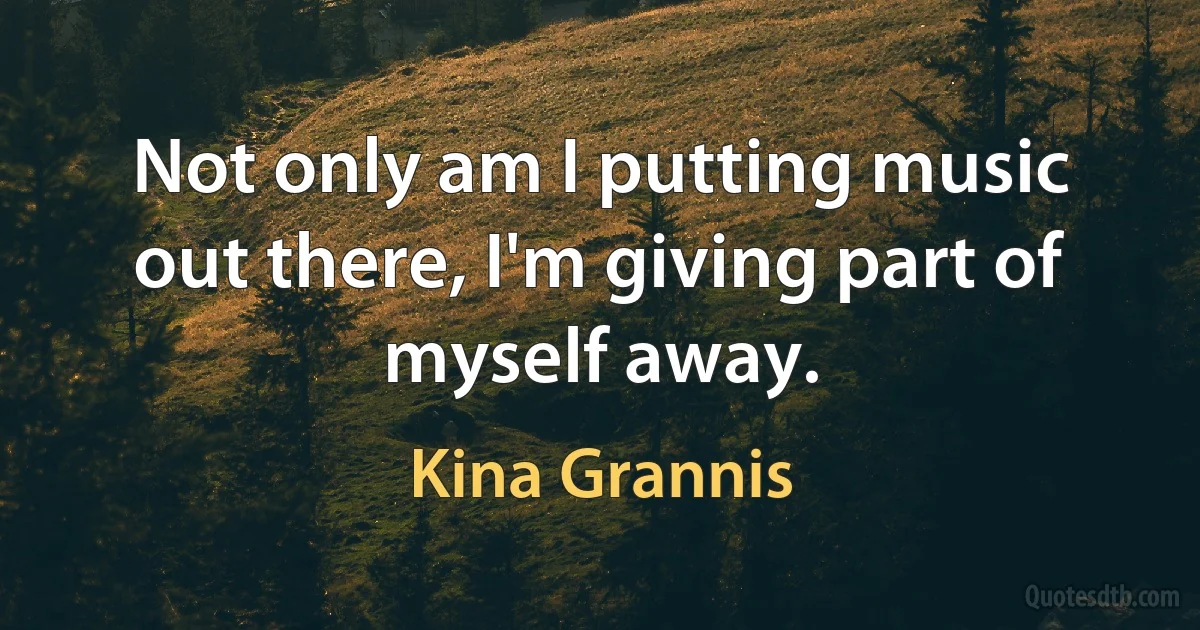 Not only am I putting music out there, I'm giving part of myself away. (Kina Grannis)