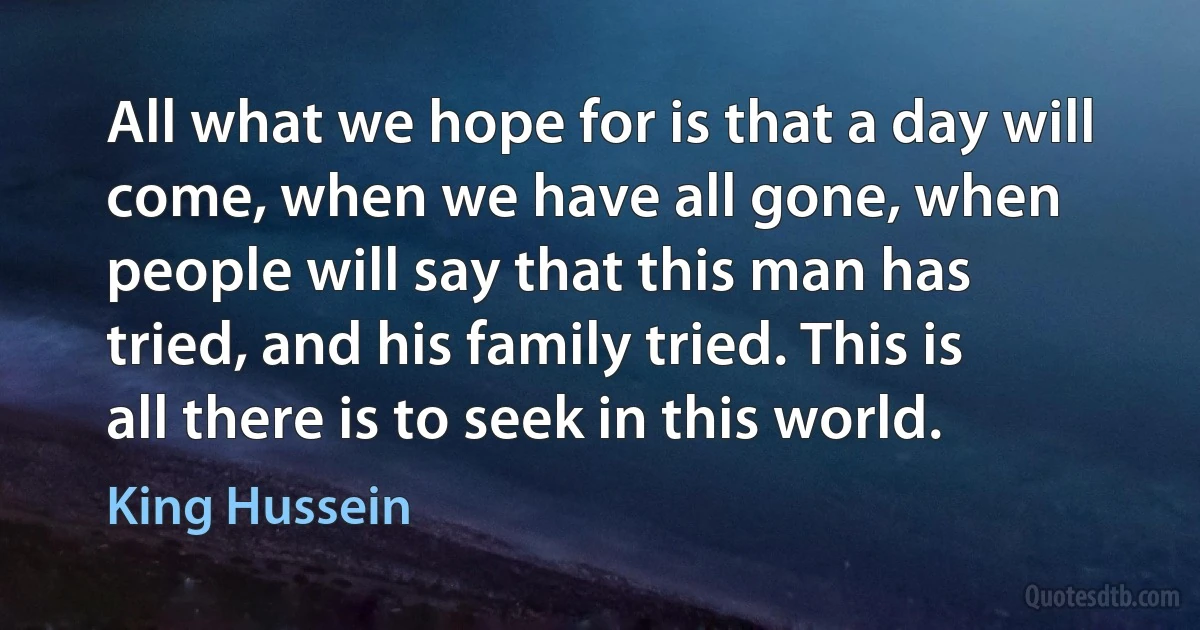 All what we hope for is that a day will come, when we have all gone, when people will say that this man has tried, and his family tried. This is all there is to seek in this world. (King Hussein)