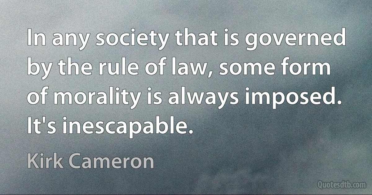 In any society that is governed by the rule of law, some form of morality is always imposed. It's inescapable. (Kirk Cameron)