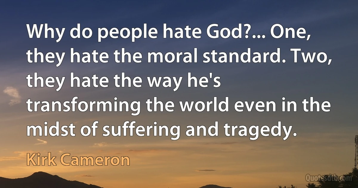 Why do people hate God?... One, they hate the moral standard. Two, they hate the way he's transforming the world even in the midst of suffering and tragedy. (Kirk Cameron)