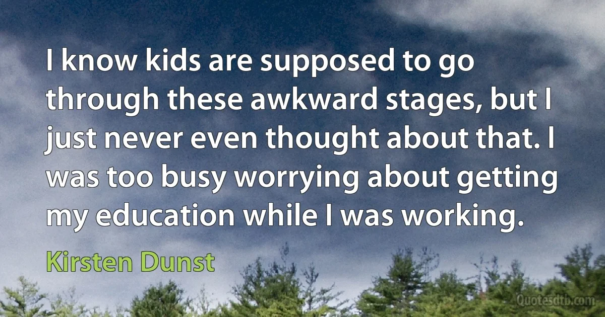 I know kids are supposed to go through these awkward stages, but I just never even thought about that. I was too busy worrying about getting my education while I was working. (Kirsten Dunst)