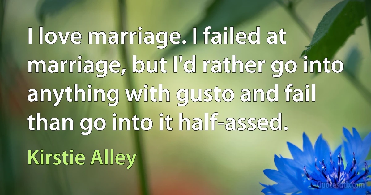 I love marriage. I failed at marriage, but I'd rather go into anything with gusto and fail than go into it half-assed. (Kirstie Alley)