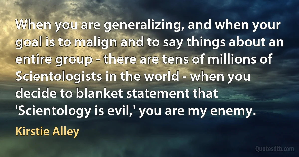 When you are generalizing, and when your goal is to malign and to say things about an entire group - there are tens of millions of Scientologists in the world - when you decide to blanket statement that 'Scientology is evil,' you are my enemy. (Kirstie Alley)