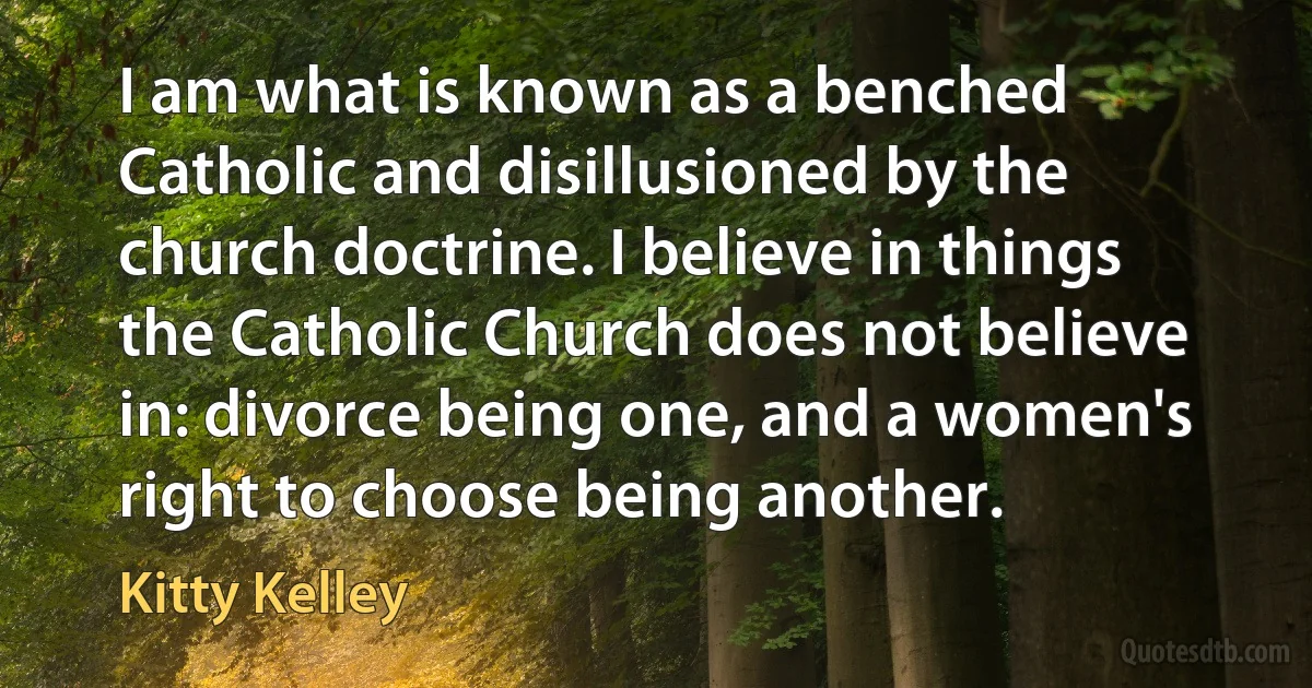 I am what is known as a benched Catholic and disillusioned by the church doctrine. I believe in things the Catholic Church does not believe in: divorce being one, and a women's right to choose being another. (Kitty Kelley)