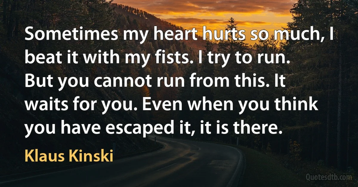 Sometimes my heart hurts so much, I beat it with my fists. I try to run. But you cannot run from this. It waits for you. Even when you think you have escaped it, it is there. (Klaus Kinski)